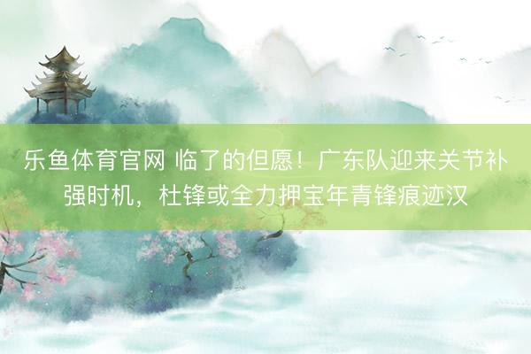乐鱼体育官网 临了的但愿！广东队迎来关节补强时机，杜锋或全力押宝年青锋痕迹汉