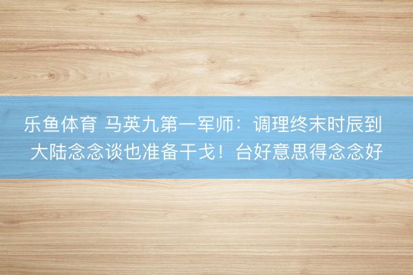 乐鱼体育 马英九第一军师：调理终末时辰到 大陆念念谈也准备干戈！台好意思得念念好