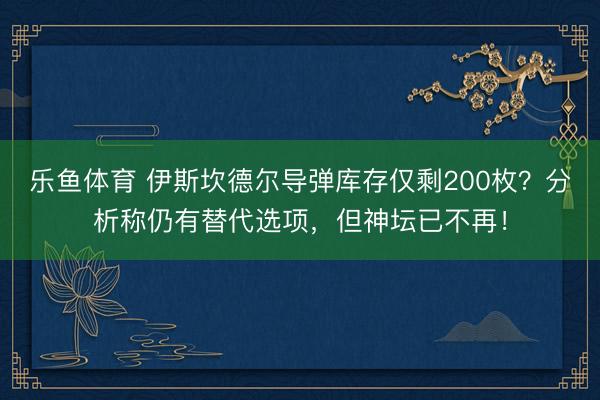 乐鱼体育 伊斯坎德尔导弹库存仅剩200枚？分析称仍有替代选项，但神坛已不再！
