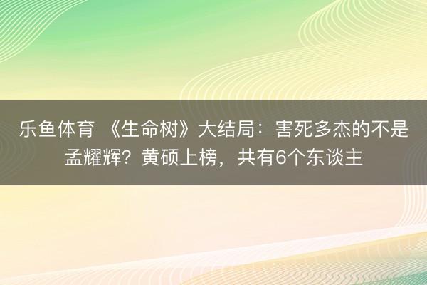 乐鱼体育 《生命树》大结局：害死多杰的不是孟耀辉？黄硕上榜，共有6个东谈主