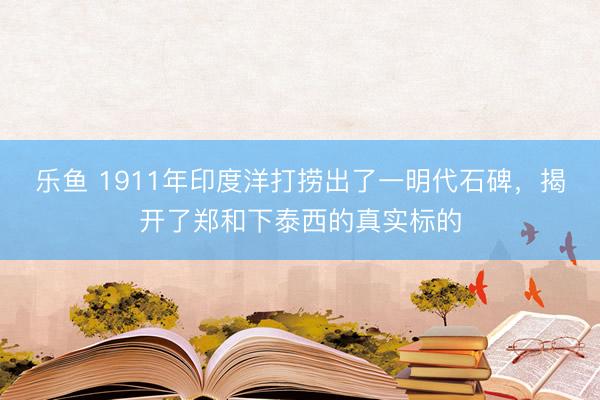 乐鱼 1911年印度洋打捞出了一明代石碑，揭开了郑和下泰西的真实标的