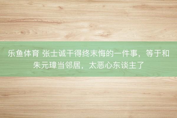乐鱼体育 张士诚干得终末悔的一件事，等于和朱元璋当邻居，太恶心东谈主了