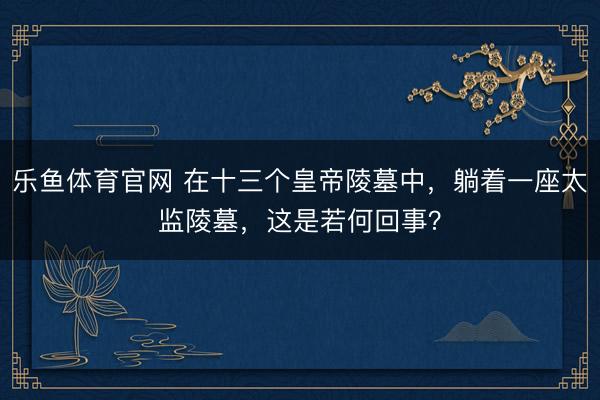 乐鱼体育官网 在十三个皇帝陵墓中,躺着一座太监陵墓,这是若何回事?