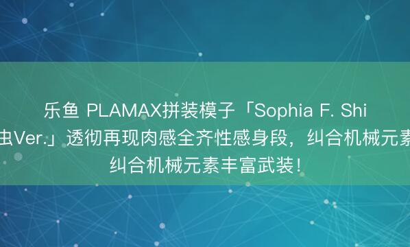 乐鱼 PLAMAX拼装模子「Sophia F. Shirring 吸血虫Ver.」透彻再现肉感全齐性感身段，纠合机械元素丰富武装！