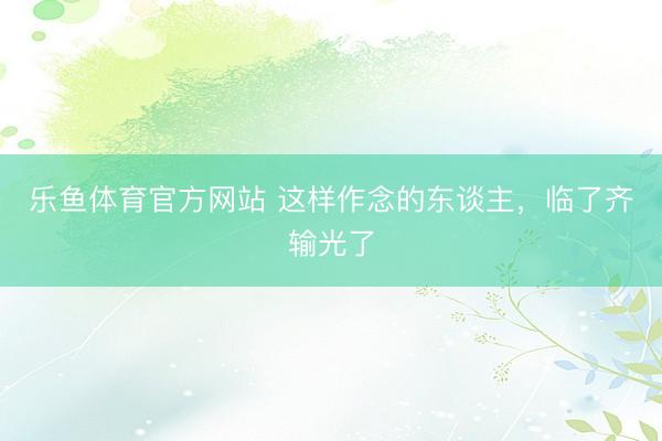 乐鱼体育官方网站 这样作念的东谈主,临了齐输光了