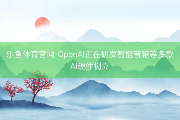 乐鱼体育官网 OpenAI正在研发智能音箱等多款AI硬件树立