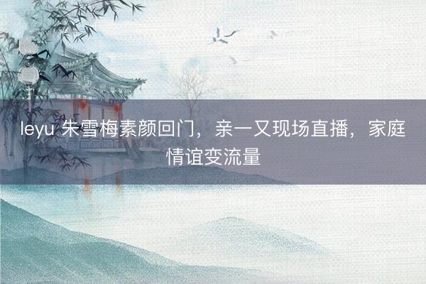 leyu 朱雪梅素颜回门,亲一又现场直播,家庭情谊变流量