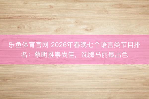乐鱼体育官网 2026年春晚七个语言类节目排名：蔡明推崇尚佳，沈腾马丽最出色