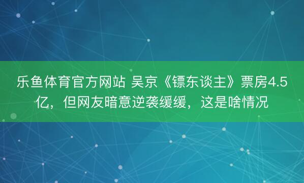 乐鱼体育官方网站 吴京《镖东谈主》票房4.5亿，但网友暗意逆袭缓缓，这是啥情况