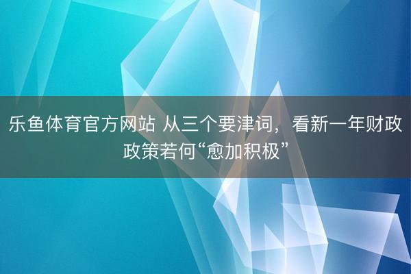 乐鱼体育官方网站 从三个要津词，看新一年财政政策若何“愈加积极”