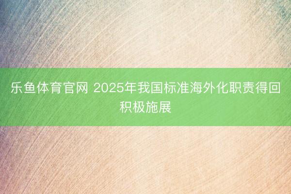 乐鱼体育官网 2025年我国标准海外化职责得回积极施展