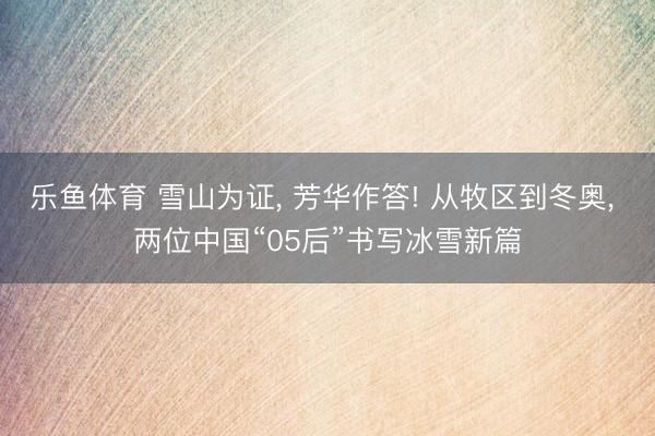 乐鱼体育 雪山为证， 芳华作答! 从牧区到冬奥， 两位中国“05后”书写冰雪新篇