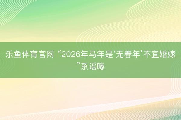 乐鱼体育官网 “2026年马年是‘无春年’不宜婚嫁”系谣喙