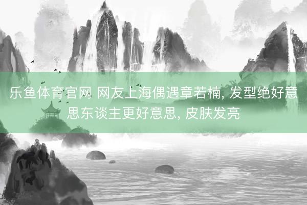乐鱼体育官网 网友上海偶遇章若楠， 发型绝好意思东谈主更好意思，<a href=