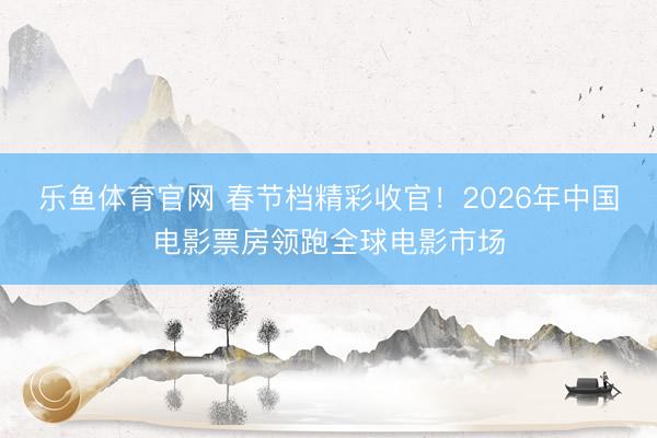 乐鱼体育官网 春节档精彩收官!2026年中国电影票房领跑全球电影市场