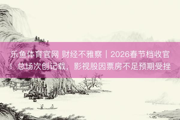 乐鱼体育官网 财经不雅察｜2026春节档收官！总场次创记载，影视股因票房不足预期受挫