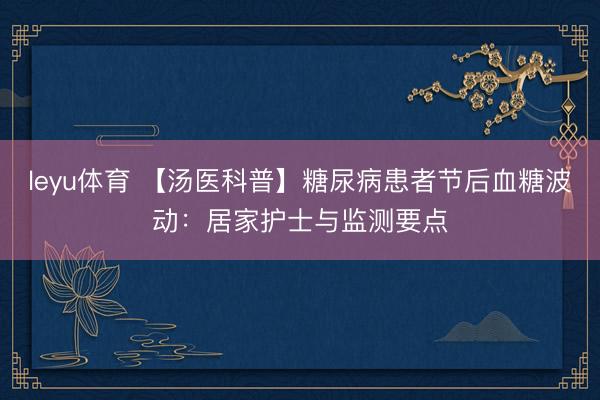 leyu体育 【汤医科普】糖尿病患者节后血糖波动：居家护士与监测要点
