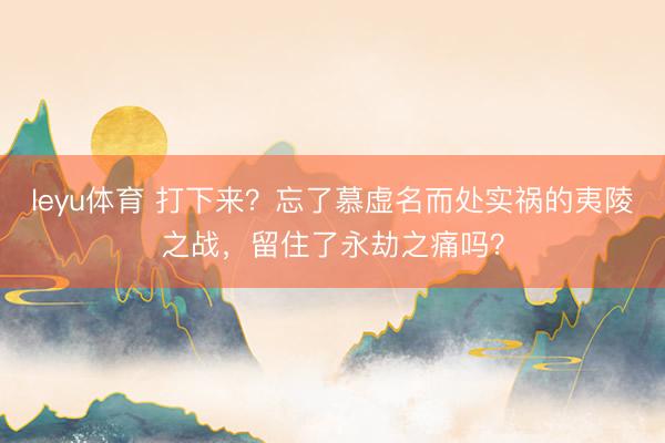 leyu体育 打下来？忘了慕虚名而处实祸的夷陵之战，留住了永劫之痛吗？